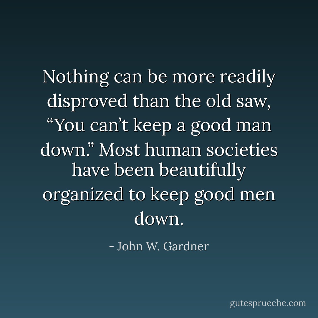 Nothing can be more readily disproved than the old saw, “You can’t keep a good man down.” Most human societies have been beautifully organized to keep good men down. - John W. Gardner