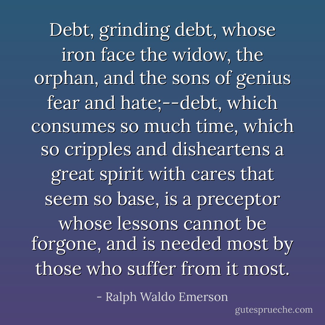 Debt, grinding debt, whose iron face the widow, the orphan, and the sons of genius fear and hate;--debt, which consumes so much time, which so cripples and disheartens a great spirit with cares that seem so base, is a preceptor whose lessons cannot be forgone, and is needed most by those who suffer from it most. - Ralph Waldo Emerson