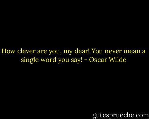 How clever are you, my dear! You never mean a single word you say! - Oscar Wilde