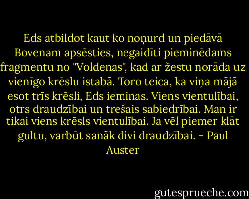 Eds atbildot kaut ko noņurd un piedāvā Bovenam apsēsties, negaidīti pieminēdams fragmentu no "Voldenas", kad ar žestu norāda uz vienīgo krēslu istabā. Toro teica, ka viņa mājā esot trīs krēsli, Eds ieminas. Viens vientulībai, otrs draudzībai un trešais sabiedrībai. Man ir tikai viens krēsls vientulībai. Ja vēl piemer klāt gultu, varbūt sanāk divi draudzībai. - Paul Auster