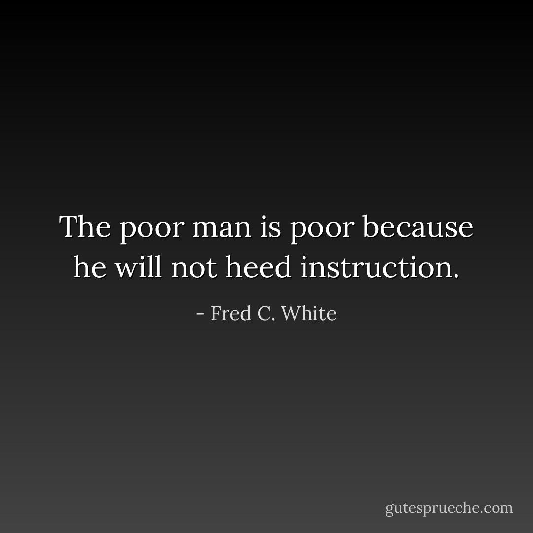 The poor man is poor because he will not heed instruction. - Fred C. White