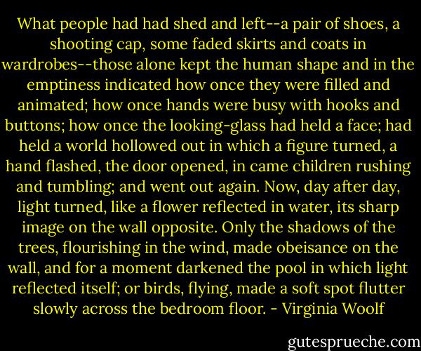 What people had had shed and left--a pair of shoes, a shooting cap, some faded skirts and coats in wardrobes--those alone kept the human shape and in the emptiness indicated how once they were filled and animated; how once hands were busy with hooks and buttons; how once the looking-glass had held a face; had held a world hollowed out in which a figure turned, a hand flashed, the door opened, in came children rushing and tumbling; and went out again. Now, day after day, light turned, like a flower reflected in water, its sharp image on the wall opposite. Only the shadows of the trees, flourishing in the wind, made obeisance on the wall, and for a moment darkened the pool in which light reflected itself; or birds, flying, made a soft spot flutter slowly across the bedroom floor. - Virginia Woolf