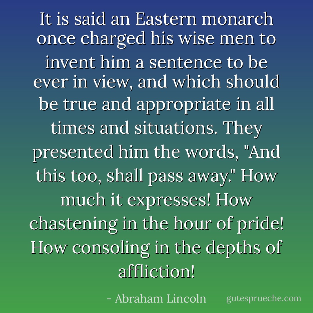 It is said an Eastern monarch once charged his wise men to invent him a sentence to be ever in view, and which should be true and appropriate in all times and situations. They presented him the words, "And this too, shall pass away." How much it expresses! How chastening in the hour of pride! How consoling in the depths of affliction! - Abraham Lincoln
