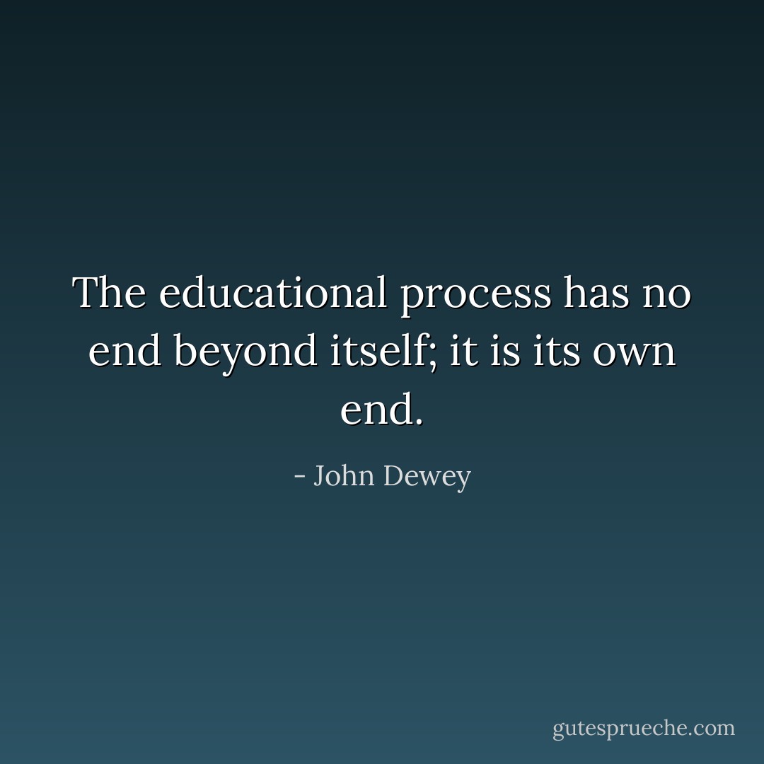 The educational process has no end beyond itself; it is its own end. - John Dewey