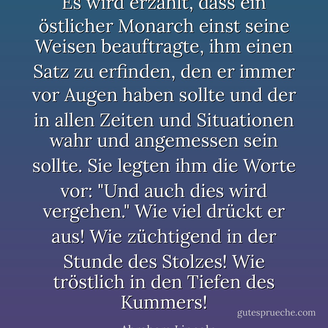 Es wird erzählt, dass ein östlicher Monarch einst seine Weisen beauftragte, ihm einen Satz zu erfinden, den er immer vor Augen haben sollte und der in allen Zeiten und Situationen wahr und angemessen sein sollte. Sie legten ihm die Worte vor: "Und auch dies wird vergehen." Wie viel drückt er aus! Wie züchtigend in der Stunde des Stolzes! Wie tröstlich in den Tiefen des Kummers! - Abraham Lincoln<