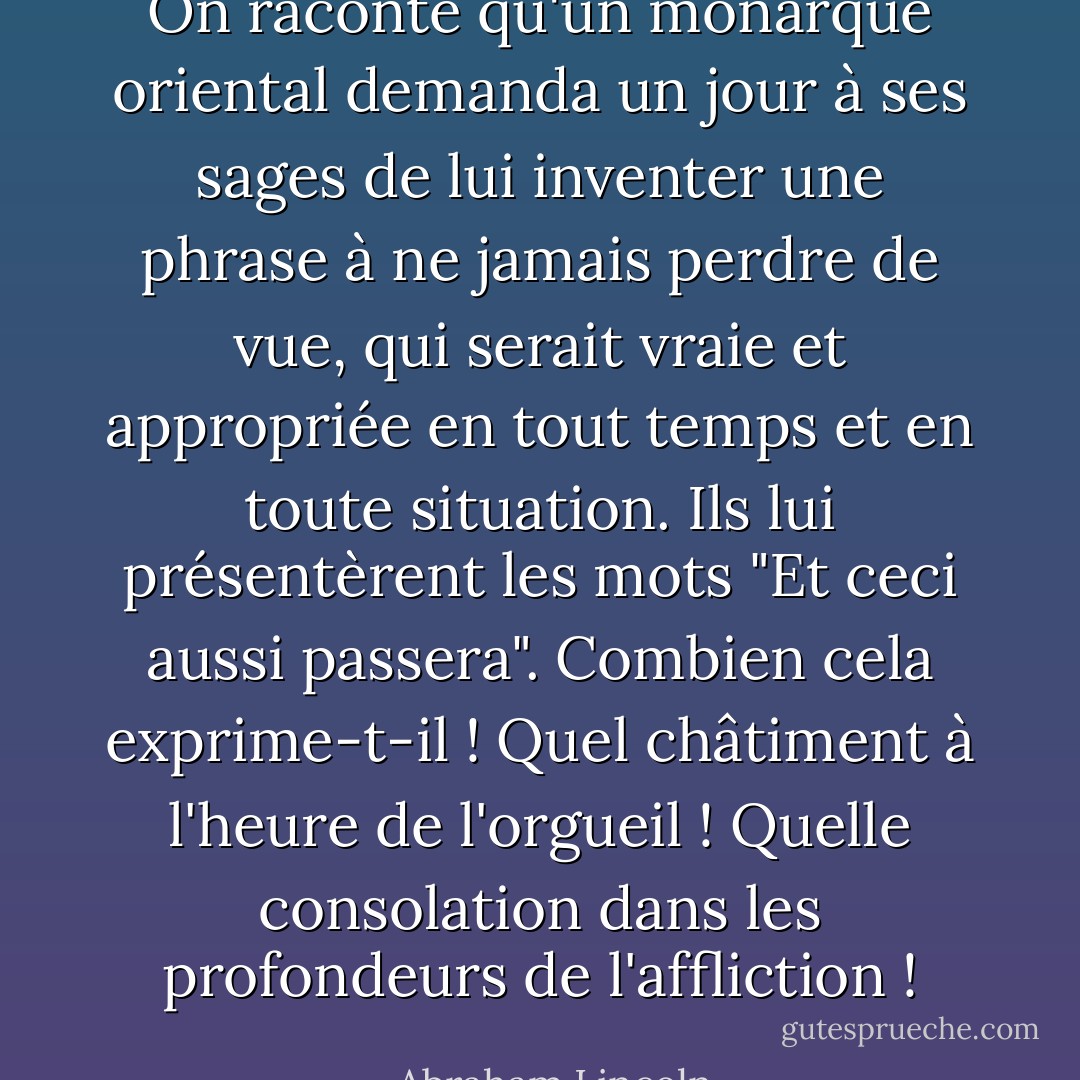 On raconte qu'un monarque oriental demanda un jour à ses sages de lui inventer une phrase à ne jamais perdre de vue, qui serait vraie et appropriée en tout temps et en toute situation. Ils lui présentèrent les mots "Et ceci aussi passera". Combien cela exprime-t-il ! Quel châtiment à l'heure de l'orgueil ! Quelle consolation dans les profondeurs de l'affliction ! - Abraham Lincoln