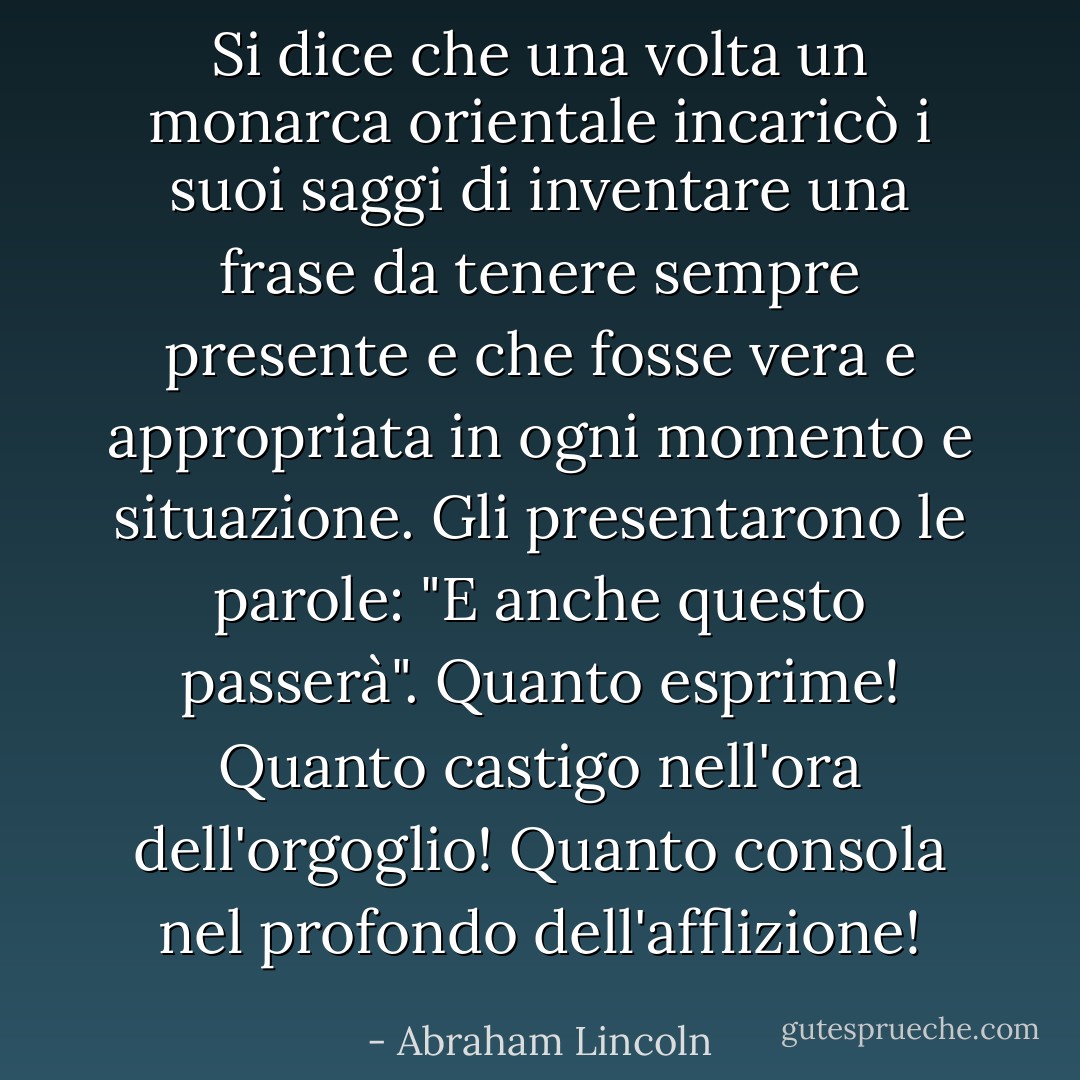 Si dice che una volta un monarca orientale incaricò i suoi saggi di inventare una frase da tenere sempre presente e che fosse vera e appropriata in ogni momento e situazione. Gli presentarono le parole: "E anche questo passerà". Quanto esprime! Quanto castigo nell'ora dell'orgoglio! Quanto consola nel profondo dell'afflizione! - Abraham Lincoln