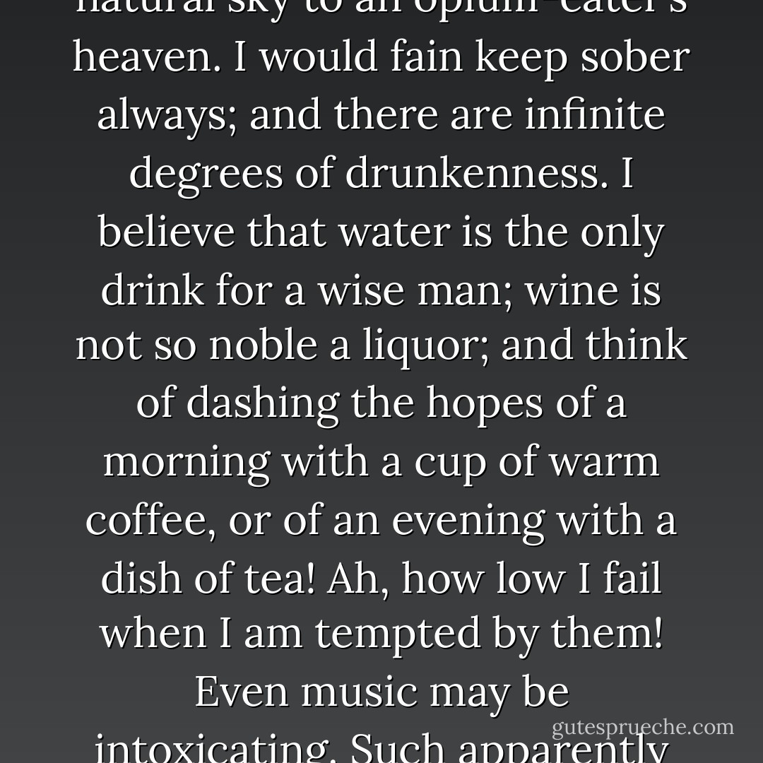 Yet, for my part, I was never usually squeamish; I could sometimes eat a fried rat with a good relish, if it were necessary. I am glad to have drunk water so long, for the same reason that I prefer the natural sky to an opium-eater’s heaven. I would fain keep sober always; and there are infinite degrees of drunkenness. I believe that water is the only drink for a wise man; wine is not so noble a liquor; and think of dashing the hopes of a morning with a cup of warm coffee, or of an evening with a dish of tea! Ah, how low I fail when I am tempted by them! Even music may be intoxicating. Such apparently slight causes destroyed Greece and Rome, and will destroy England and America. Of all ebriosity, who does not prefer to be intoxicated by the air he breathes? - Henry David Thoreau