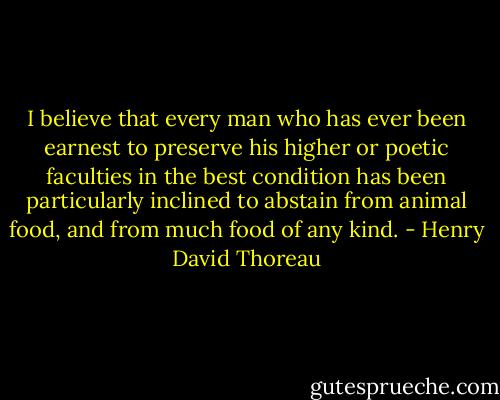 I believe that every man who has ever been earnest to preserve his higher or poetic faculties in the best condition has been particularly inclined to abstain from animal food, and from much food of any kind. - Henry David Thoreau
