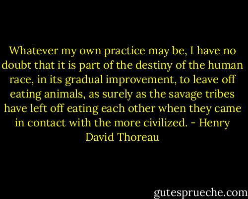 Whatever my own practice may be, I have no doubt that it is part of the destiny of the human race, in its gradual improvement, to leave off eating animals, as surely as the savage tribes have left off eating each other when they came in contact with the more civilized. - Henry David Thoreau