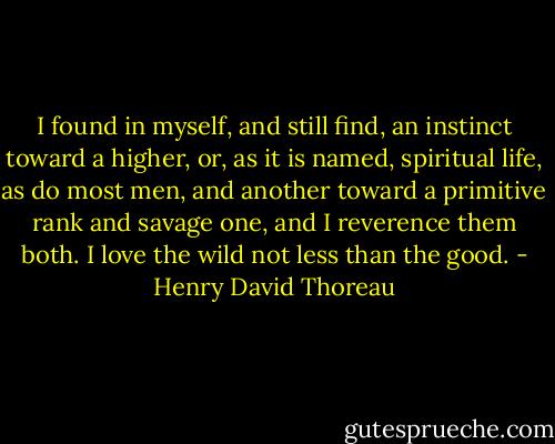 I found in myself, and still find, an instinct toward a higher, or, as it is named, spiritual life, as do most men, and another toward a primitive rank and savage one, and I reverence them both. I love the wild not less than the good. - Henry David Thoreau