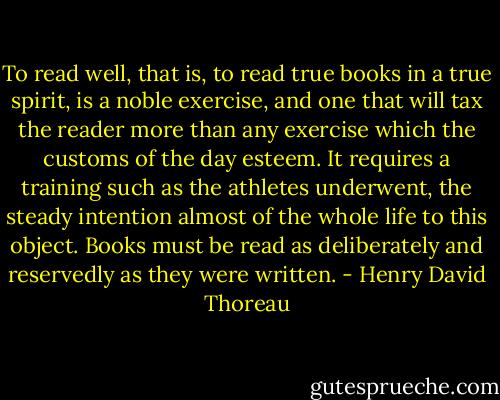 To read well, that is, to read true books in a true spirit, is a noble exercise, and one that will tax the reader more than any exercise which the customs of the day esteem. It requires a training such as the athletes underwent, the steady intention almost of the whole life to this object. Books must be read as deliberately and reservedly as they were written. - Henry David Thoreau