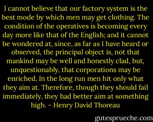 I cannot believe that our factory system is the best mode by which men may get clothing. The condition of the operatives is becoming every day more like that of the English; and it cannot be wondered at, since, as far as I have heard or observed, the principal object is, not that mankind may be well and honestly clad, but, unquestionably, that corporations may be enriched. In the long run men hit only what they aim at. Therefore, though they should fail immediately, they had better aim at something high. - Henry David Thoreau