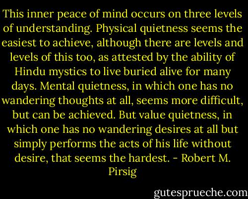 This inner peace of mind occurs on three levels of understanding. Physical quietness seems the easiest to achieve, although there are levels and levels of this too, as attested by the ability of Hindu mystics to live buried alive for many days. Mental quietness, in which one has no wandering thoughts at all, seems more difficult, but can be achieved. But value quietness, in which one has no wandering desires at all but simply performs the acts of his life without desire, that seems the hardest. - Robert M. Pirsig