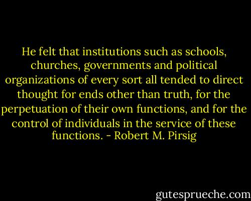 He felt that institutions such as schools, churches, governments and political organizations of every sort all tended to direct thought for ends other than truth, for the perpetuation of their own functions, and for the control of individuals in the service of these functions. - Robert M. Pirsig