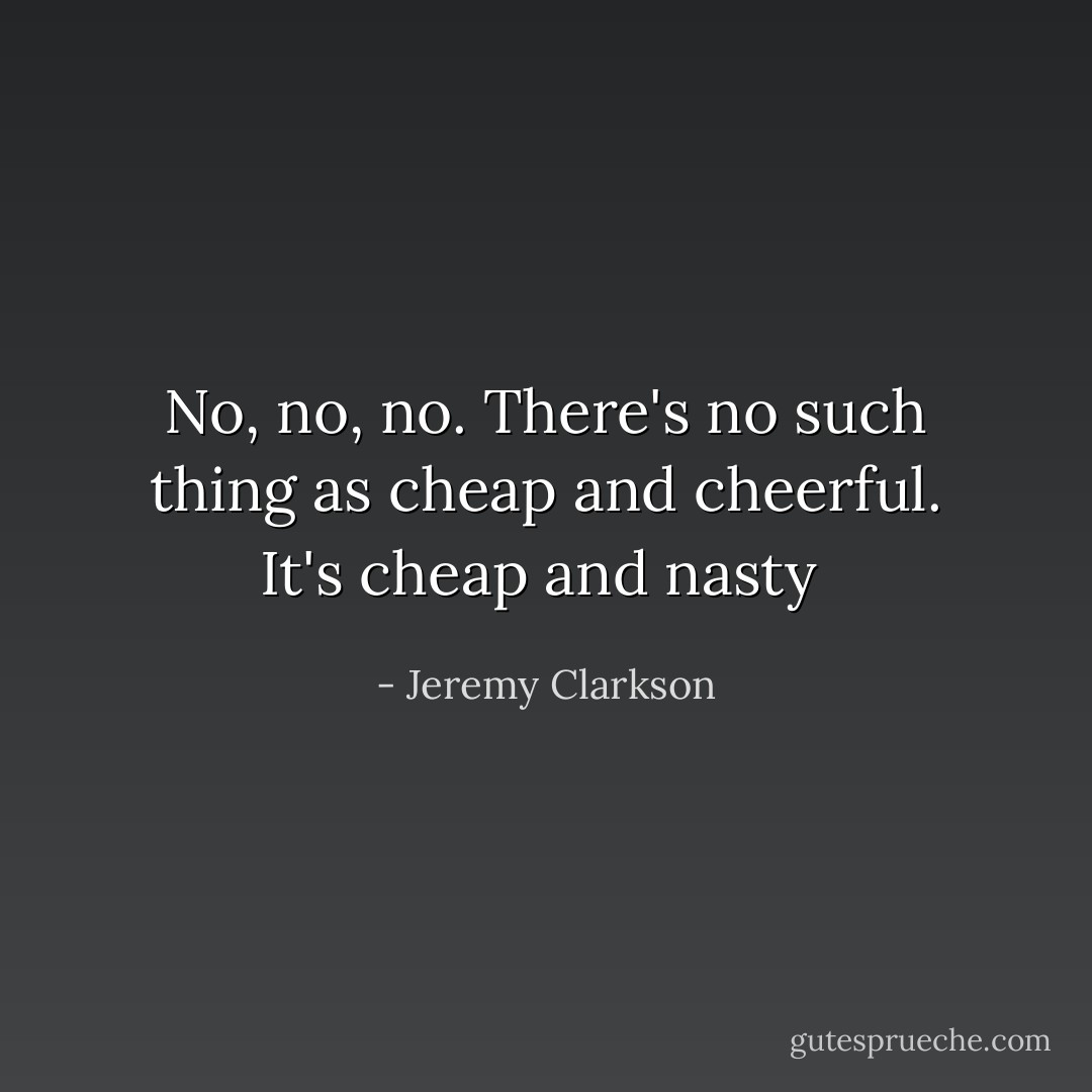 No, no, no. There's no such thing as cheap and cheerful. It's cheap and nasty  - Jeremy Clarkson