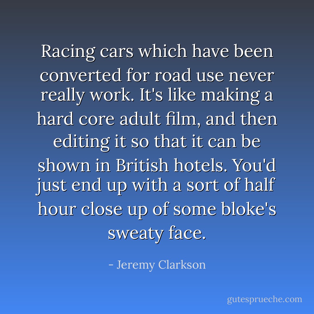 Racing cars which have been converted for road use never really work. It's like making a hard core adult film, and then editing it so that it can be shown in British hotels. You'd just end up with a sort of half hour close up of some bloke's sweaty face. - Jeremy Clarkson