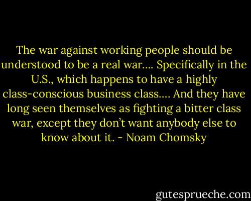 The war against working people should be understood to be a real war…. Specifically in the U.S., which happens to have a highly class-conscious business class…. And they have long seen themselves as fighting a bitter class war, except they don’t want anybody else to know about it. - Noam Chomsky