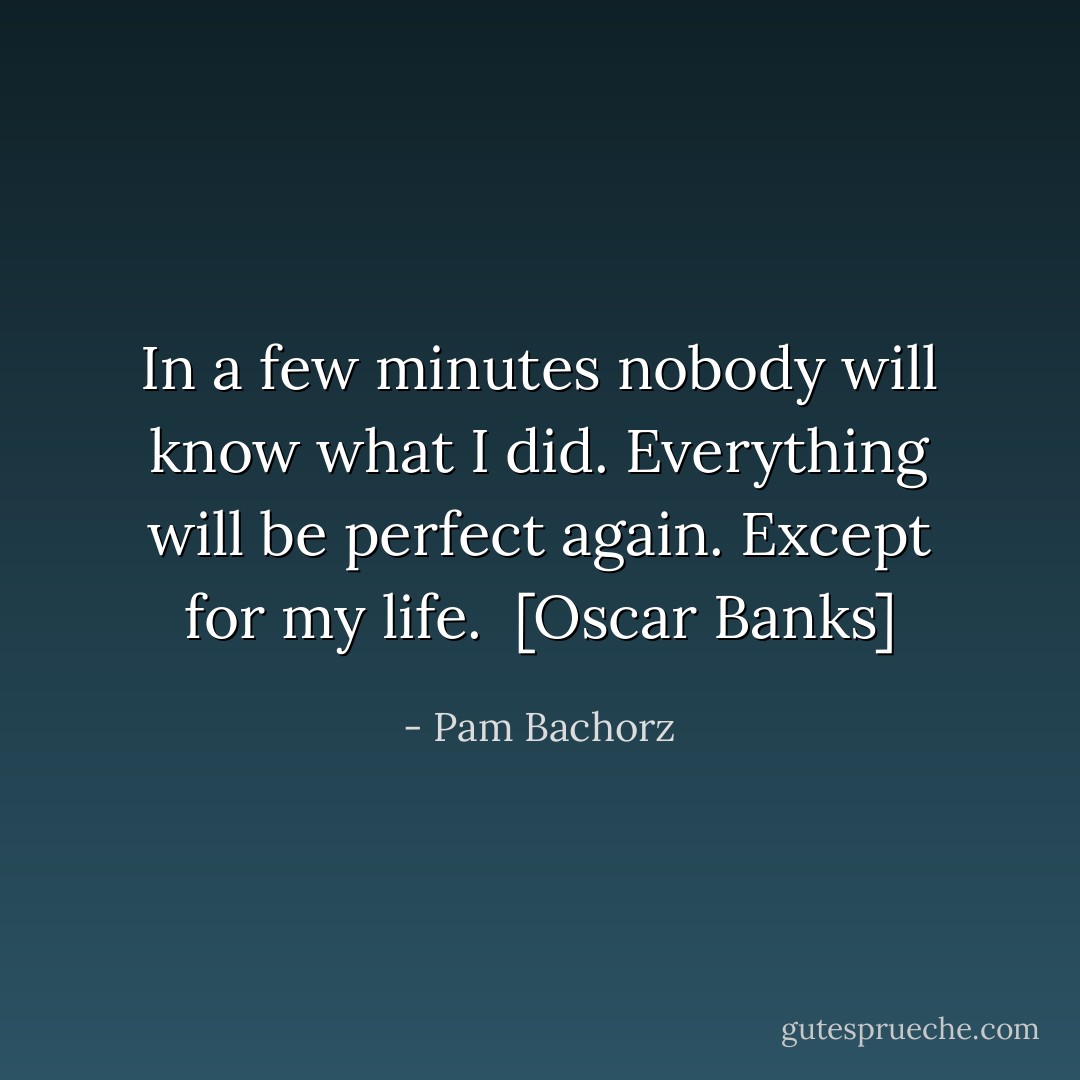 In a few minutes nobody will know what I did. Everything will be perfect again. Except for my life.<br /><br />[Oscar Banks] - Pam Bachorz