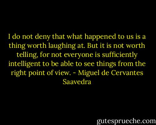 I do not deny that what happened to us is a thing worth laughing at. But it is not worth telling, for not everyone is sufficiently intelligent to be able to see things from the right point of view. - Miguel de Cervantes Saavedra