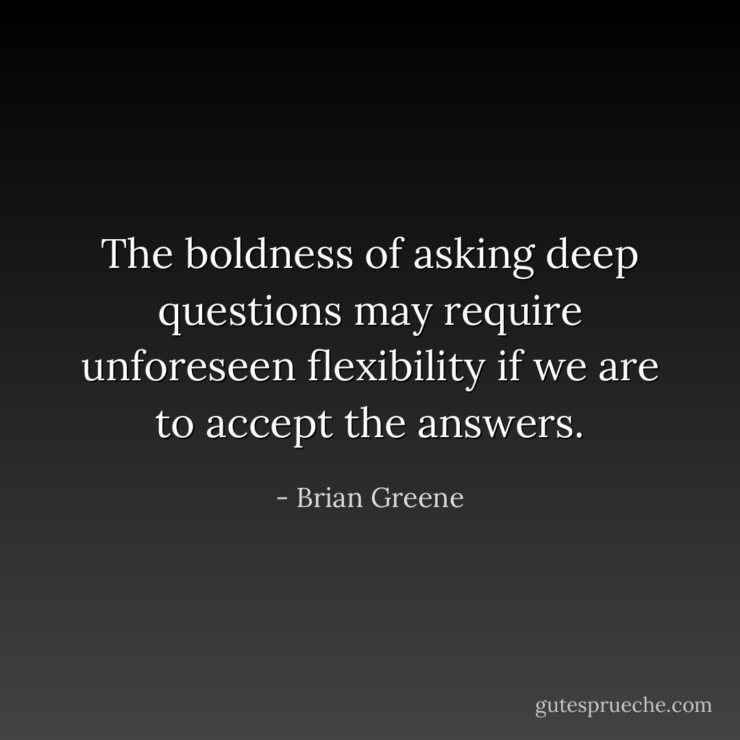 The boldness of asking deep questions may require unforeseen flexibility if we are to accept the answers. - Brian Greene