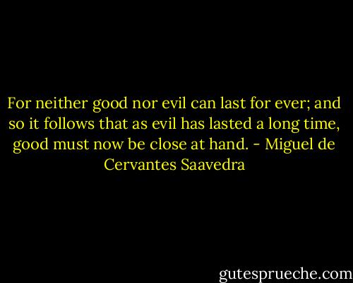 For neither good nor evil can last for ever; and so it follows that as evil has lasted a long time, good must now be close at hand. - Miguel de Cervantes Saavedra