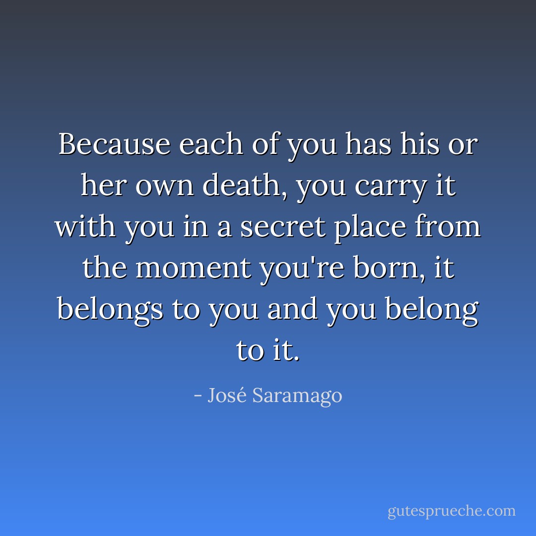 Because each of you has his or her own death, you carry it with you in a secret place from the moment you're born, it belongs to you and you belong to it. - José Saramago