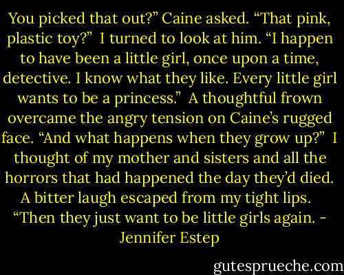 You picked that out?” Caine asked. “That pink, plastic toy?”<br /><br />I turned to look at him. “I happen to have been a little girl, once upon a time, detective. I know what they like. Every little girl wants to be a princess.”<br /><br />A thoughtful frown overcame the angry tension on Caine’s rugged face. “And what happens when they grow up?”<br /><br />I thought of my mother and sisters and all the horrors that had happened the day they’d died. A bitter laugh escaped from my tight lips. <br /><br />“Then they just want to be little girls again. - Jennifer Estep