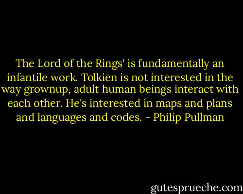The Lord of the Rings' is fundamentally an infantile work. Tolkien is not interested in the way grownup, adult human beings interact with each other. He's interested in maps and plans and languages and codes. - Philip Pullman