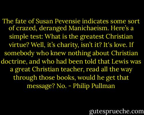 The fate of Susan Pevensie indicates some sort of crazed, deranged Manichaeism. Here’s a simple test: What is the greatest Christian virtue? Well, it’s charity, isn’t it? It's love. If somebody who knew nothing about Christian doctrine, and who had been told that Lewis was a great Christian teacher, read all the way through those books, would he get that message? No. - Philip Pullman