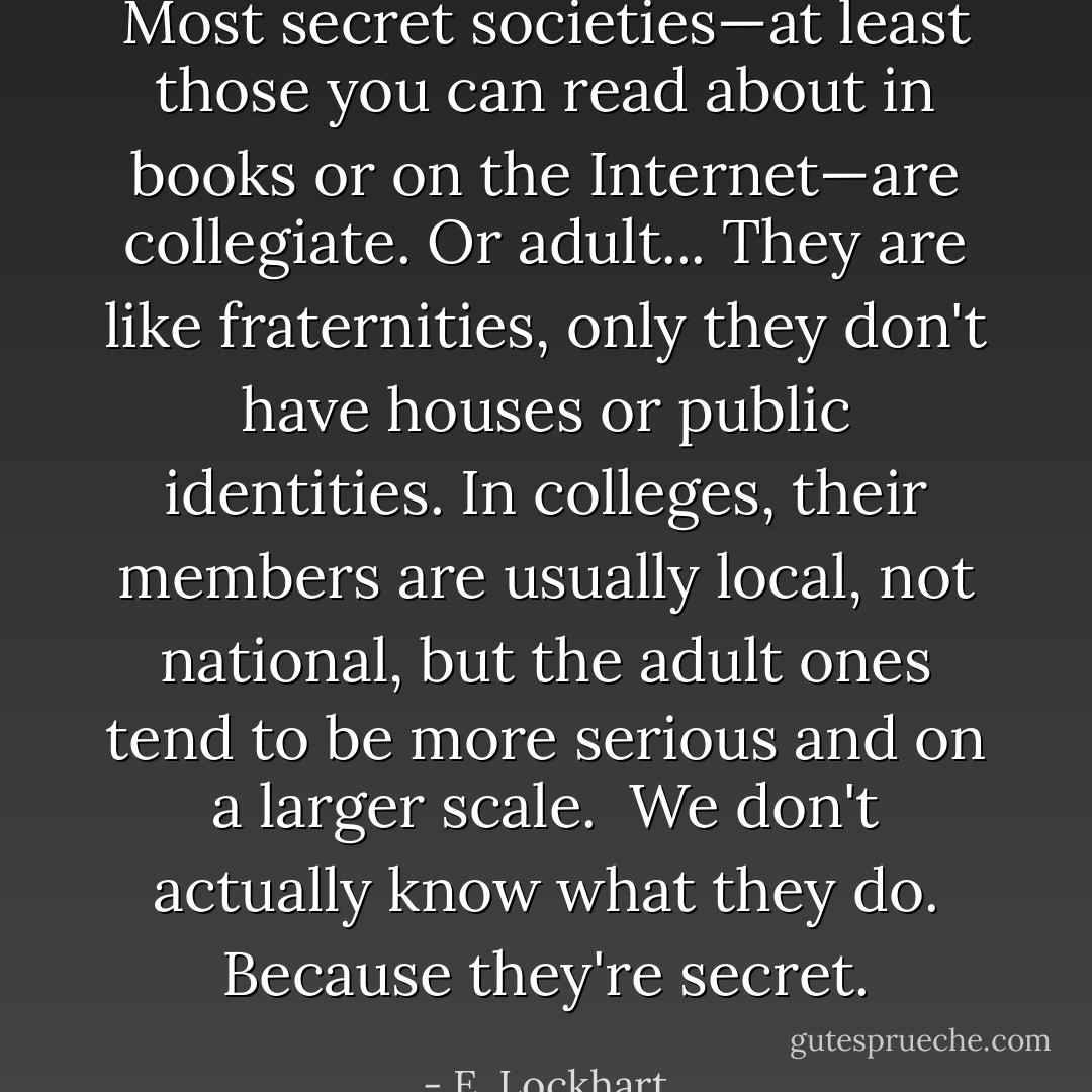 Most secret societies—at least those you can read about in books or on the Internet—are collegiate. Or adult... They are like fraternities, only they don't have houses or public identities. In colleges, their members are usually local, not national, but the adult ones tend to be more serious and on a larger scale.<br /><br />We don't actually know what they do. Because they're secret. - E. Lockhart