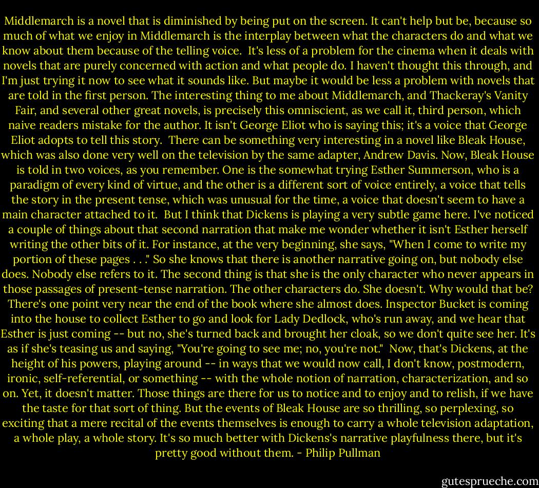 Middlemarch is a novel that is diminished by being put on the screen. It can't help but be, because so much of what we enjoy in Middlemarch is the interplay between what the characters do and what we know about them because of the telling voice.<br /><br />It's less of a problem for the cinema when it deals with novels that are purely concerned with action and what people do. I haven't thought this through, and I'm just trying it now to see what it sounds like. But maybe it would be less a problem with novels that are told in the first person. The interesting thing to me about Middlemarch, and Thackeray's Vanity Fair, and several other great novels, is precisely this omniscient, as we call it, third person, which naive readers mistake for the author. It isn't George Eliot who is saying this; it's a voice that George Eliot adopts to tell this story.<br /><br />There can be something very interesting in a novel like Bleak House, which was also done very well on the television by the same adapter, Andrew Davis. Now, Bleak House is told in two voices, as you remember. One is the somewhat trying Esther Summerson, who is a paradigm of every kind of virtue, and the other is a different sort of voice entirely, a voice that tells the story in the present tense, which was unusual for the time, a voice that doesn't seem to have a main character attached to it.<br /><br />But I think that Dickens is playing a very subtle game here. I've noticed a couple of things about that second narration that make me wonder whether it isn't Esther herself writing the other bits of it. For instance, at the very beginning, she says, "When I come to write my portion of these pages . . ." So she knows that there is another narrative going on, but nobody else does. Nobody else refers to it. The second thing is that she is the only character who never appears in those passages of present-tense narration. The other characters do. She doesn't. Why would that be? There's one point very near the end of the book where she almost does. Inspector Bucket is coming into the house to collect Esther to go and look for Lady Dedlock, who's run away, and we hear that Esther is just coming -- but no, she's turned back and brought her cloak, so we don't quite see her. It's as if she's teasing us and saying, "You're going to see me; no, you're not."<br /><br />Now, that's Dickens, at the height of his powers, playing around -- in ways that we would now call, I don't know, postmodern, ironic, self-referential, or something -- with the whole notion of narration, characterization, and so on. Yet, it doesn't matter. Those things are there for us to notice and to enjoy and to relish, if we have the taste for that sort of thing. But the events of Bleak House are so thrilling, so perplexing, so exciting that a mere recital of the events themselves is enough to carry a whole television adaptation, a whole play, a whole story. It's so much better with Dickens's narrative playfulness there, but it's pretty good without them. - Philip Pullman