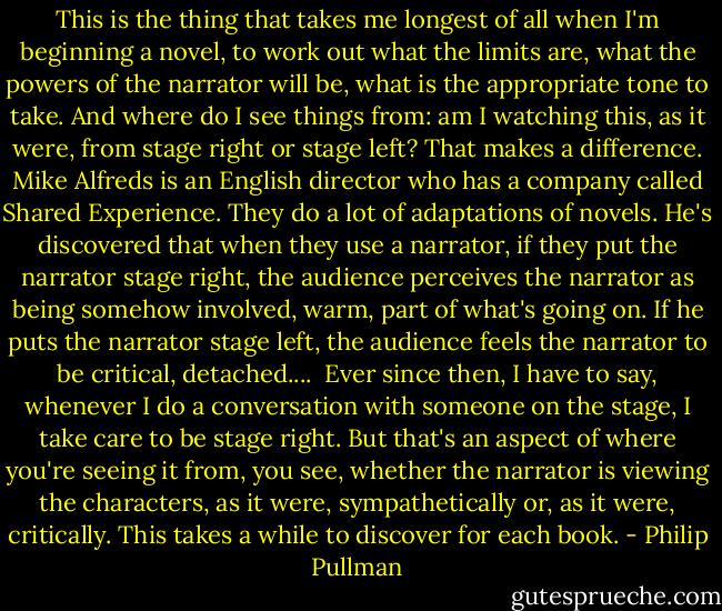 This is the thing that takes me longest of all when I'm beginning a novel, to work out what the limits are, what the powers of the narrator will be, what is the appropriate tone to take. And where do I see things from: am I watching this, as it were, from stage right or stage left? That makes a difference. Mike Alfreds is an English director who has a company called Shared Experience. They do a lot of adaptations of novels. He's discovered that when they use a narrator, if they put the narrator stage right, the audience perceives the narrator as being somehow involved, warm, part of what's going on. If he puts the narrator stage left, the audience feels the narrator to be critical, detached....<br /><br />Ever since then, I have to say, whenever I do a conversation with someone on the stage, I take care to be stage right. But that's an aspect of where you're seeing it from, you see, whether the narrator is viewing the characters, as it were, sympathetically or, as it were, critically. This takes a while to discover for each book. - Philip Pullman