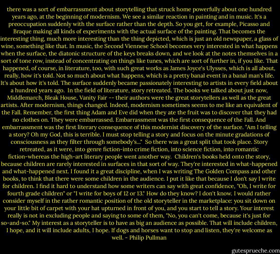 there was a sort of embarrassment about storytelling that struck home powerfully about one hundred years ago, at the beginning of modernism. We see a similar reaction in painting and in music. It's a preoccupation suddenly with the surface rather than the depth. So you get, for example, Picasso and Braque making all kinds of experiments with the actual surface of the painting. That becomes the interesting thing, much more interesting than the thing depicted, which is just an old newspaper, a glass of wine, something like that. In music, the Second Viennese School becomes very interested in what happens when the surface, the diatonic structure of the keys breaks down, and we look at the notes themselves in a sort of tone row, instead of concentrating on things like tunes, which are sort of further in, if you like. That happened, of course, in literature, too, with such great works as James Joyce's Ulysses, which is all about, really, how it's told. Not so much about what happens, which is a pretty banal event in a banal man's life. It's about how it's told. The surface suddenly became passionately interesting to artists in every field about a hundred years ago.<br /><br />In the field of literature, story retreated. The books we talked about just now, Middlemarch, Bleak House, Vanity Fair -- their authors were the great storytellers as well as the great artists. After modernism, things changed. Indeed, modernism sometimes seems to me like an equivalent of the Fall. Remember, the first thing Adam and Eve did when they ate the fruit was to discover that they had no clothes on. They were embarrassed. Embarrassment was the first consequence of the Fall. And embarrassment was the first literary consequence of this modernist discovery of the surface. "Am I telling a story? Oh my God, this is terrible. I must stop telling a story and focus on the minute gradations of consciousness as they filter through somebody's..."<br /><br />So there was a great split that took place. Story retreated, as it were, into genre fiction-into crime fiction, into science fiction, into romantic fiction-whereas the high-art literary people went another way.<br /><br />Children's books held onto the story, because children are rarely interested in surfaces in that sort of way. They're interested in what-happened and what-happened next. I found it a great discipline, when I was writing The Golden Compass and other books, to think that there were some children in the audience. I put it like that because I don't say I write for children. I find it hard to understand how some writers can say with great confidence, "Oh, I write for fourth grade children" or "I write for boys of 12 or 13." How do they know? I don't know. I would rather consider myself in the rather romantic position of the old storyteller in the marketplace: you sit down on your little bit of carpet with your hat upturned in front of you, and you start to tell a story. Your interest really is not in excluding people and saying to some of them, "No, you can't come, because it's just for so-and-so." My interest as a storyteller is to have as big an audience as possible. That will include children, I hope, and it will include adults, I hope. If dogs and horses want to stop and listen, they're welcome as well. - Philip Pullman