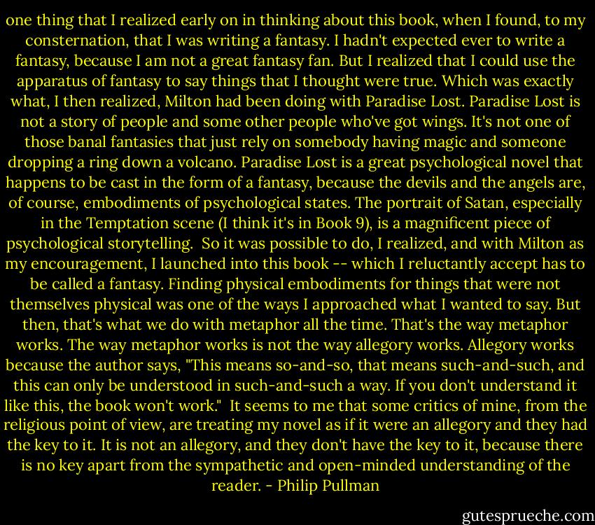 one thing that I realized early on in thinking about this book, when I found, to my consternation, that I was writing a fantasy. I hadn't expected ever to write a fantasy, because I am not a great fantasy fan. But I realized that I could use the apparatus of fantasy to say things that I thought were true. Which was exactly what, I then realized, Milton had been doing with Paradise Lost. Paradise Lost is not a story of people and some other people who've got wings. It's not one of those banal fantasies that just rely on somebody having magic and someone dropping a ring down a volcano. Paradise Lost is a great psychological novel that happens to be cast in the form of a fantasy, because the devils and the angels are, of course, embodiments of psychological states. The portrait of Satan, especially in the Temptation scene (I think it's in Book 9), is a magnificent piece of psychological storytelling.<br /><br />So it was possible to do, I realized, and with Milton as my encouragement, I launched into this book -- which I reluctantly accept has to be called a fantasy. Finding physical embodiments for things that were not themselves physical was one of the ways I approached what I wanted to say. But then, that's what we do with metaphor all the time. That's the way metaphor works. The way metaphor works is not the way allegory works. Allegory works because the author says, "This means so-and-so, that means such-and-such, and this can only be understood in such-and-such a way. If you don't understand it like this, the book won't work."<br /><br />It seems to me that some critics of mine, from the religious point of view, are treating my novel as if it were an allegory and they had the key to it. It is not an allegory, and they don't have the key to it, because there is no key apart from the sympathetic and open-minded understanding of the reader. - Philip Pullman