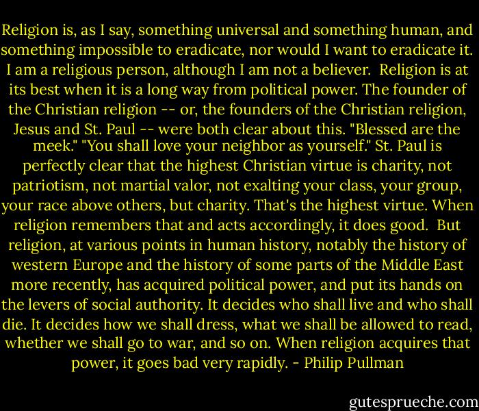 Religion is, as I say, something universal and something human, and something impossible to eradicate, nor would I want to eradicate it. I am a religious person, although I am not a believer.<br /><br />Religion is at its best when it is a long way from political power. The founder of the Christian religion -- or, the founders of the Christian religion, Jesus and St. Paul -- were both clear about this. "Blessed are the meek." "You shall love your neighbor as yourself." St. Paul is perfectly clear that the highest Christian virtue is charity, not patriotism, not martial valor, not exalting your class, your group, your race above others, but charity. That's the highest virtue. When religion remembers that and acts accordingly, it does good.<br /><br />But religion, at various points in human history, notably the history of western Europe and the history of some parts of the Middle East more recently, has acquired political power, and put its hands on the levers of social authority. It decides who shall live and who shall die. It decides how we shall dress, what we shall be allowed to read, whether we shall go to war, and so on. When religion acquires that power, it goes bad very rapidly. - Philip Pullman