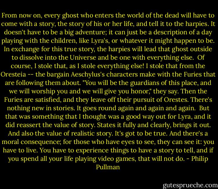 From now on, every ghost who enters the world of the dead will have to come with a story, the story of his or her life, and tell it to the harpies. It doesn't have to be a big adventure; it can just be a description of a day playing with the children, like Lyra's, or whatever it might happen to be. In exchange for this true story, the harpies will lead that ghost outside to dissolve into the Universe and be one with everything else.<br /><br />Of course, I stole that, as I stole everything else! I stole that from the Oresteia -- the bargain Aeschylus's characters make with the Furies that are following them about. "You will be the guardians of this place, and we will worship you and we will give you honor," they say. Then the Furies are satisfied, and they leave off their pursuit of Orestes. There's nothing new in stories. It goes round again and again and again.<br /><br />But that was something that I thought was a good way out for Lyra, and it did reassert the value of story. States it fully and clearly, brings it out. And also the value of realistic story. It's got to be true. And there's a moral consequence; for those who have eyes to see, they can see it: you have to live. You have to experience things to have a story to tell, and if you spend all your life playing video games, that will not do. - Philip Pullman