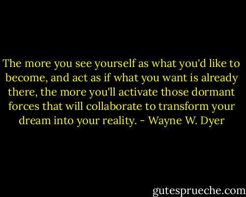 The more you see yourself as what you'd like to become, and act as if<br />what you want is already there, the more you'll activate those dormant<br />forces that will collaborate to transform your dream into your reality. - Wayne W. Dyer