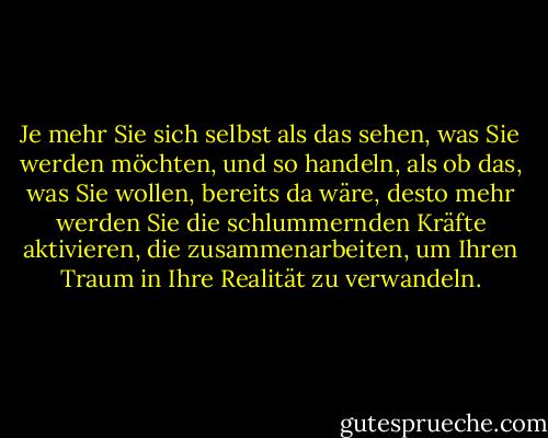 Je mehr Sie sich selbst als das sehen, was Sie werden möchten, und so handeln, als ob das, was Sie wollen, bereits da wäre, desto mehr werden Sie die schlummernden Kräfte aktivieren, die zusammenarbeiten, um Ihren Traum in Ihre Realität zu verwandeln. - Wayne W. Dyer<