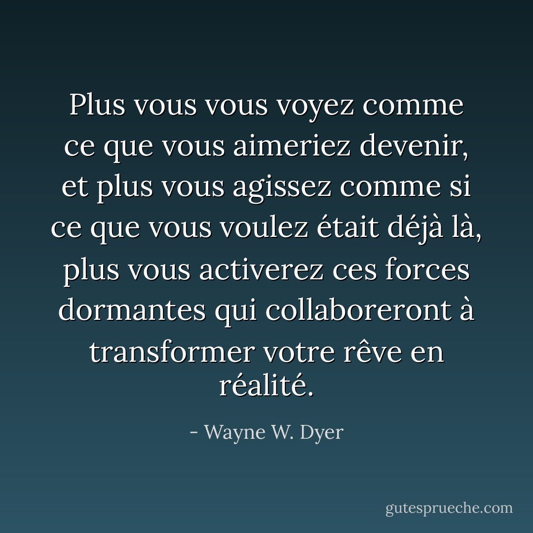 Plus vous vous voyez comme ce que vous aimeriez devenir, et plus vous agissez comme si<br />ce que vous voulez était déjà là, plus vous activerez ces<br />forces dormantes qui collaboreront à transformer votre rêve en réalité. - Wayne W. Dyer