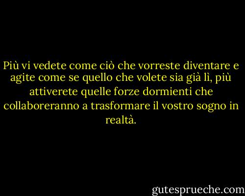 Più vi vedete come ciò che vorreste diventare e agite come se<br />quello che volete sia già lì, più attiverete quelle forze<br />dormienti che collaboreranno a trasformare il vostro sogno in realtà. - Wayne W. Dyer