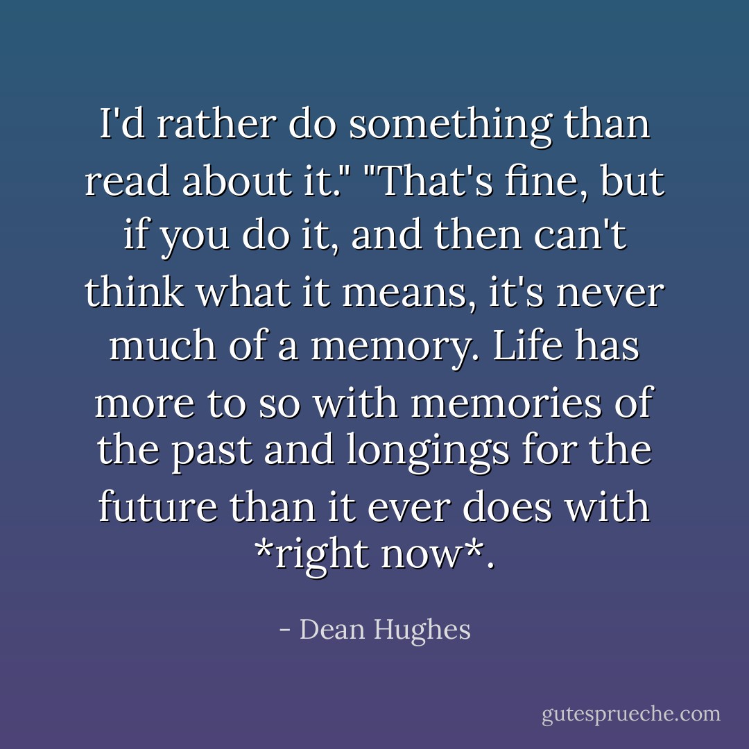 I'd rather do something than read about it."<br />"That's fine, but if you do it, and then can't think what it means, it's never much of a memory. Life has more to so with memories of the past and longings for the future than it ever does with *right now*. - Dean Hughes