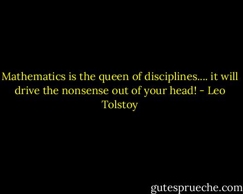 Mathematics is the queen of disciplines.... it will drive the nonsense out of your head! - Leo Tolstoy
