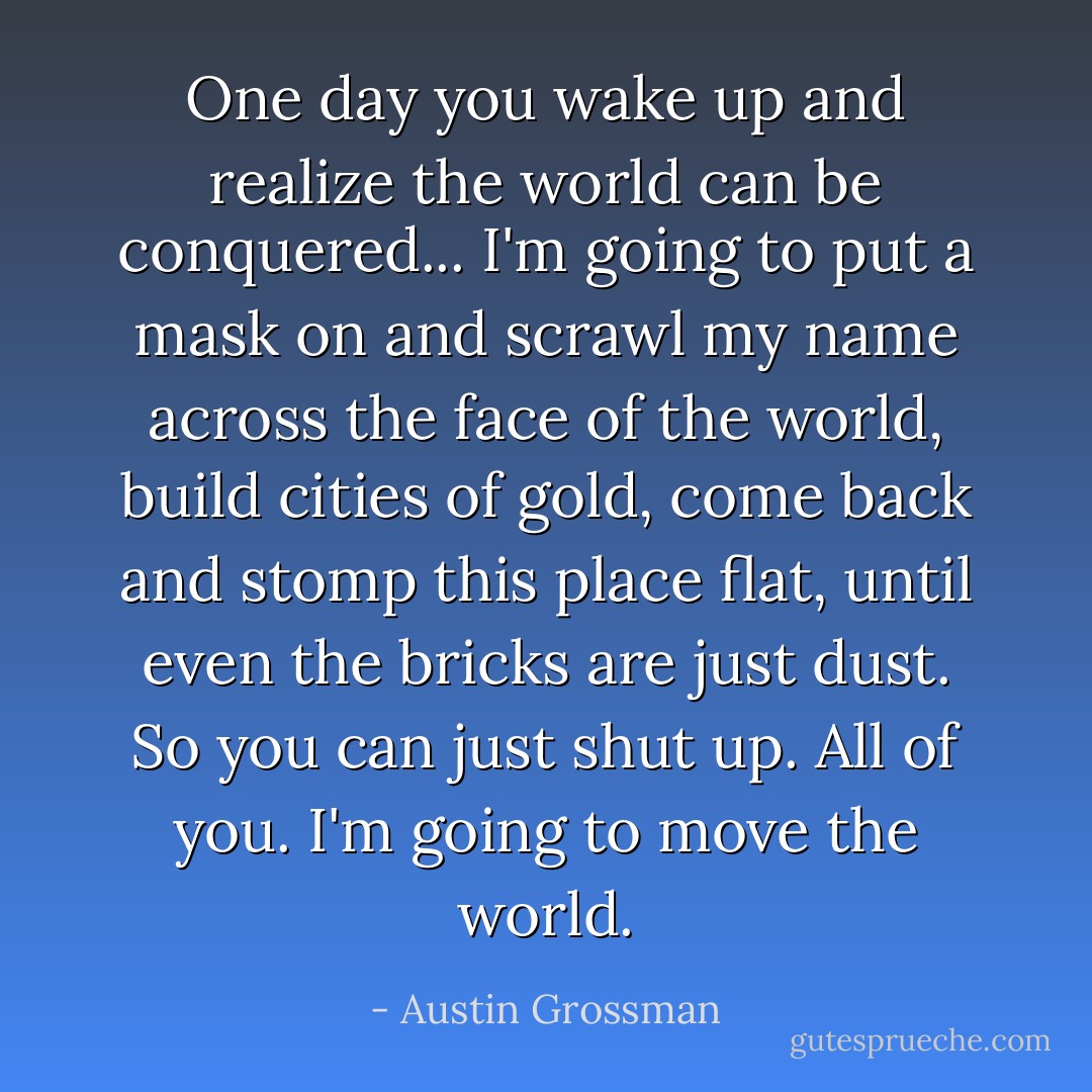 One day you wake up and realize the world can be conquered... I'm going to put a mask on and scrawl my name across the face of the world, build cities of gold, come back and stomp this place flat, until even the bricks are just dust. So you can just shut up. All of you. I'm going to move the world. - Austin Grossman