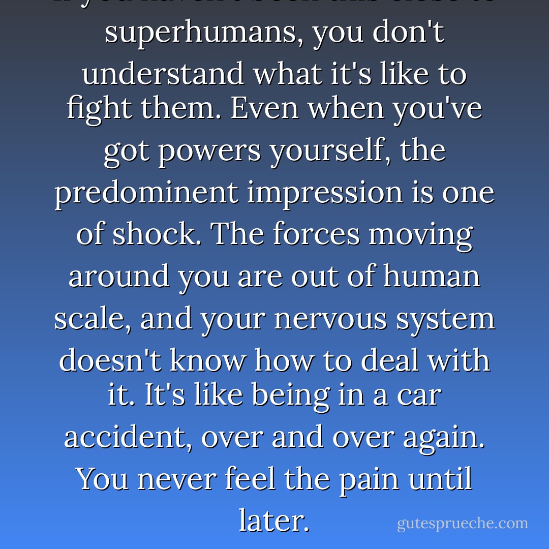 If you haven't been this close to superhumans, you don't understand what it's like to fight them. Even when you've got powers yourself, the predominent impression is one of shock. The forces moving around you are out of human scale, and your nervous system doesn't know how to deal with it. It's like being in a car accident, over and over again. You never feel the pain until later. - Austin Grossman