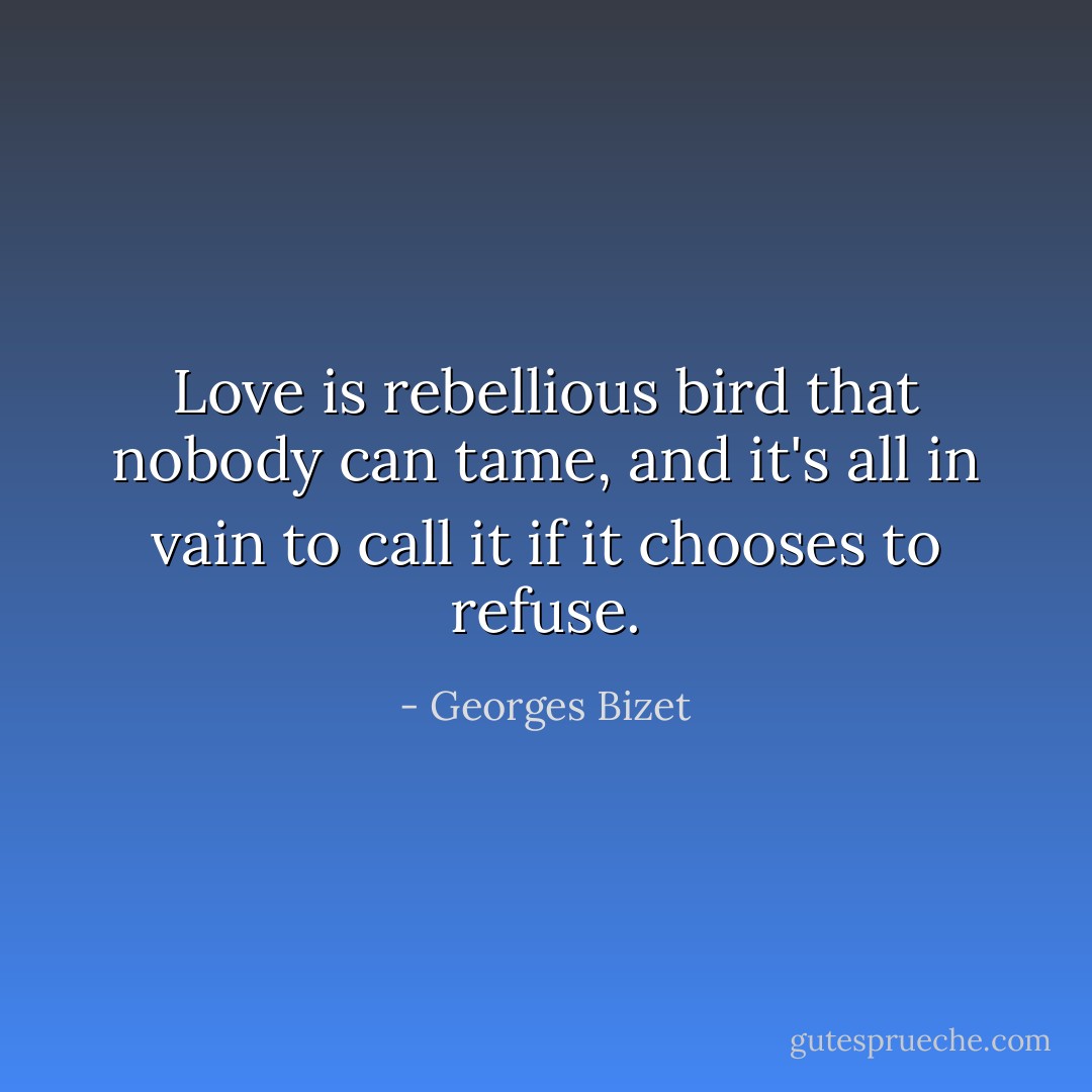 Love is rebellious bird that nobody can tame, and it's all in vain to call it if it chooses to refuse. - Georges Bizet