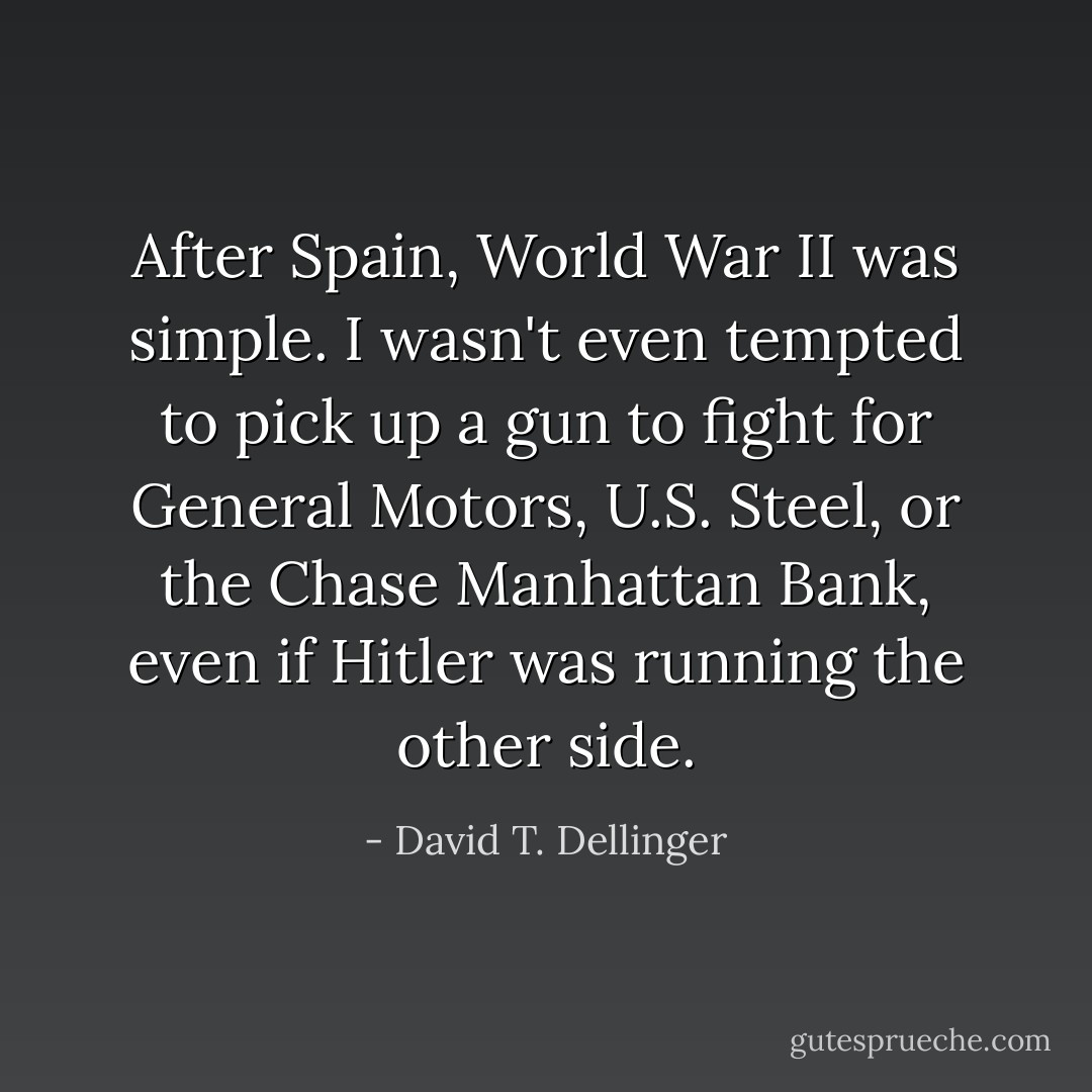 After Spain, World War II was simple. I wasn't even tempted to pick up a gun to fight for General Motors, U.S. Steel, or the Chase Manhattan Bank, even if Hitler was running the other side. - David T. Dellinger