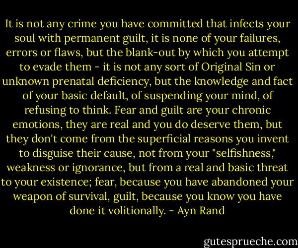 It is not any crime you have committed that infects your soul with permanent guilt, it is none of your failures, errors or flaws, but the blank-out by which you attempt to evade them - it is not any sort of Original Sin or unknown prenatal deficiency, but the knowledge and fact of your basic default, of suspending your mind, of refusing to think. Fear and guilt are your chronic emotions, they are real and you do deserve them, but they don't come from the superficial reasons you invent to disguise their cause, not from your "selfishness," weakness or ignorance, but from a real and basic threat to your existence; fear, because you have abandoned your weapon of survival, guilt, because you know you have done it volitionally. - Ayn Rand
