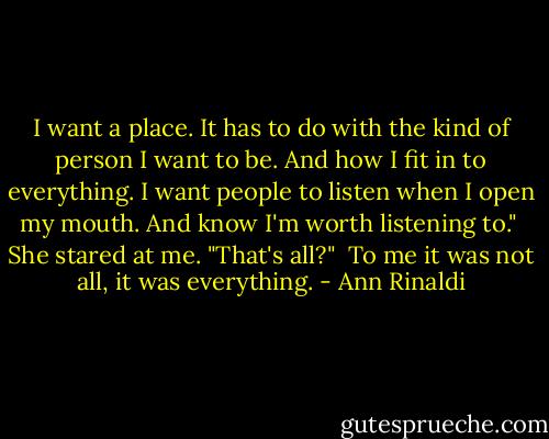 I want a place. It has to do with the kind of person I want to be. And how I fit in to everything. I want people to listen when I open my mouth. And know I'm worth listening to."<br /><br />She stared at me. "That's all?"<br /><br />To me it was not all, it was everything. - Ann Rinaldi
