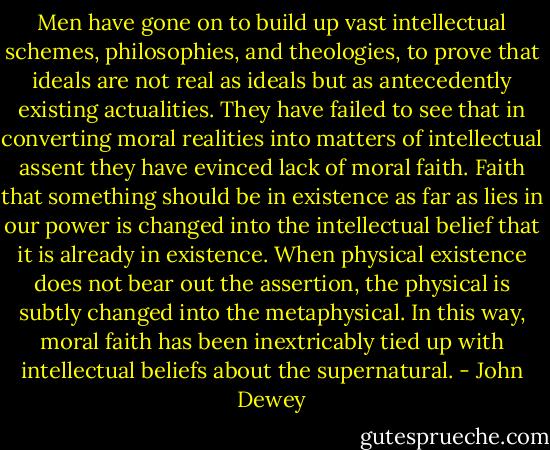 Men have gone on to build up vast intellectual schemes, philosophies, and theologies, to prove that ideals are not real as ideals but as antecedently existing actualities. They have failed to see that in converting moral realities into matters of intellectual assent they have evinced lack of moral faith. Faith that something should be in existence as far as lies in our power is changed into the intellectual belief that it is already in existence. When physical existence does not bear out the assertion, the physical is subtly changed into the metaphysical. In this way, moral faith has been inextricably tied up with intellectual beliefs about the supernatural. - John Dewey